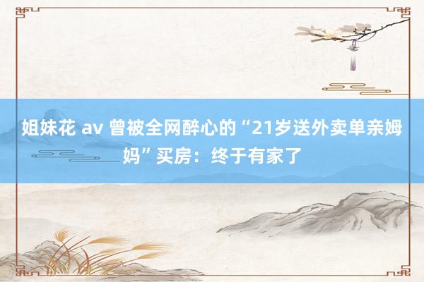姐妹花 av 曾被全网醉心的“21岁送外卖单亲姆妈”买房：终于有家了