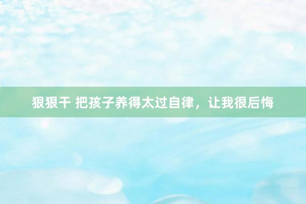 狠狠干 把孩子养得太过自律，让我很后悔