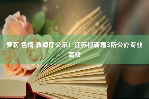 萝莉 色情 教诲厅公示！江苏拟新增3所公办专业高校