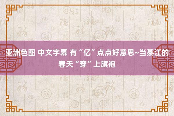 亚洲色图 中文字幕 有“亿”点点好意思~当綦江的春天“穿”上旗袍