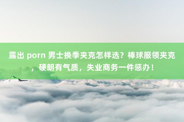 露出 porn 男士换季夹克怎样选？棒球服领夹克，硬朗有气质，失业商务一件惩办！