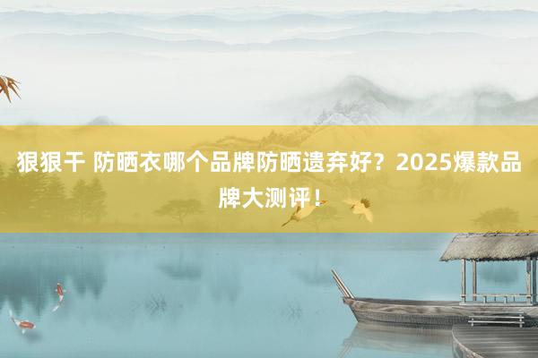 狠狠干 防晒衣哪个品牌防晒遗弃好？2025爆款品牌大测评！