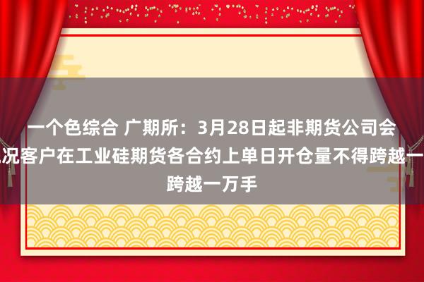 一个色综合 广期所：3月28日起非期货公司会员概况客户在工业硅期货各合约上单日开仓量不得跨越一万手