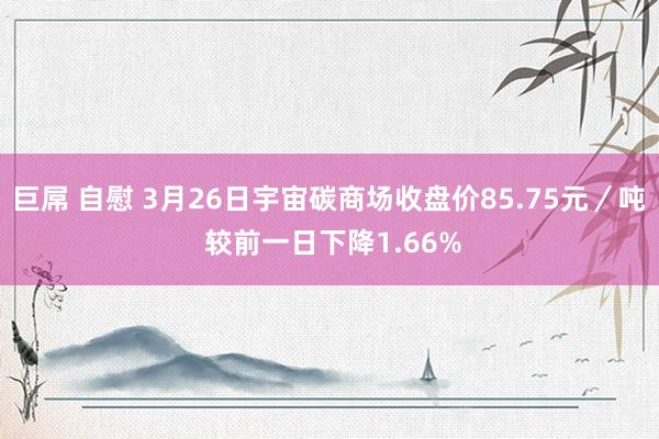 巨屌 自慰 3月26日宇宙碳商场收盘价85.75元／吨 较前一日下降1.66%