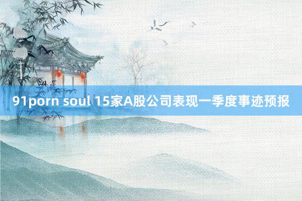 91porn soul 15家A股公司表现一季度事迹预报