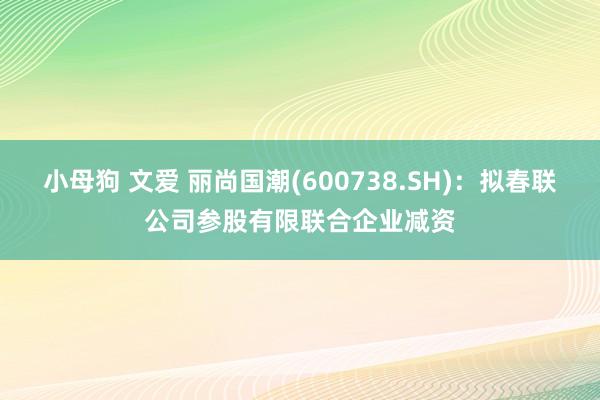 小母狗 文爱 丽尚国潮(600738.SH)：拟春联公司参股有限联合企业减资
