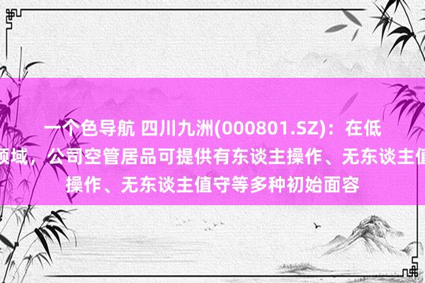 一个色导航 四川九洲(000801.SZ):在低空无东谈主机管控领域,公司空管居品可提供有东谈主操作、无东谈主值守等多种初始面容