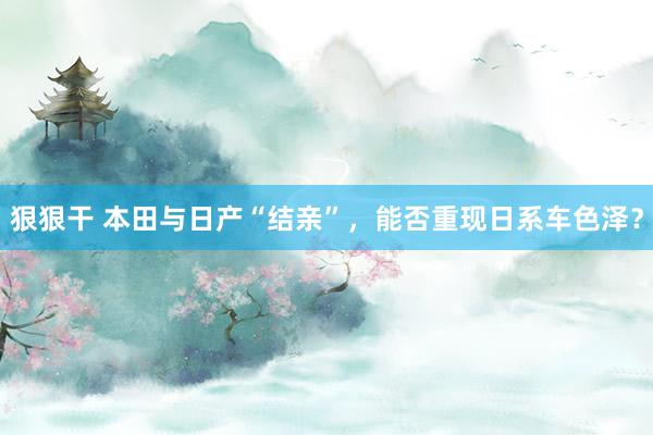 狠狠干 本田与日产“结亲”，能否重现日系车色泽？