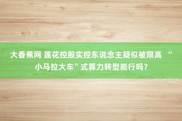 大香蕉网 莲花控股实控东说念主疑似被限高  “小马拉大车”式算力转型能行吗？