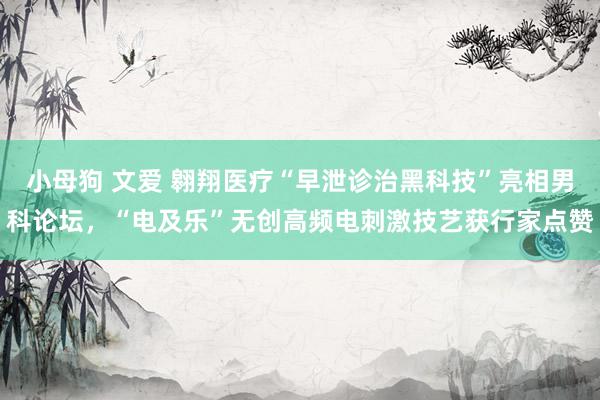 小母狗 文爱 翱翔医疗“早泄诊治黑科技”亮相男科论坛，“电及乐”无创高频电刺激技艺获行家点赞