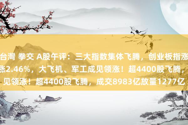 台灣 拳交 A股午评：三大指数集体飞腾，创业板指涨0.73%，微盘股指数涨2.46%，大飞机、军工成见领涨！超4400股飞腾，成交8983亿放量1277亿