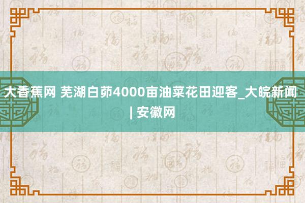 大香蕉网 芜湖白茆4000亩油菜花田迎客_大皖新闻 | 安徽网
