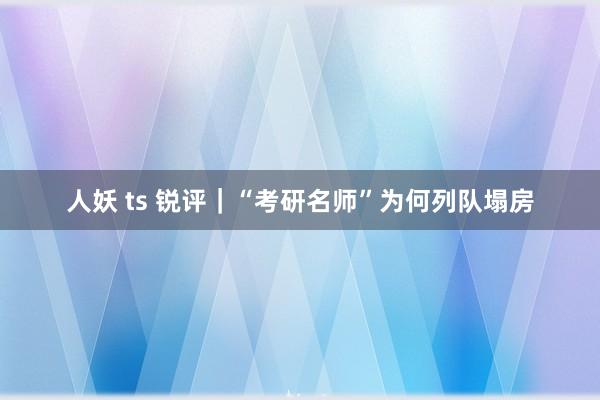 人妖 ts 锐评｜“考研名师”为何列队塌房