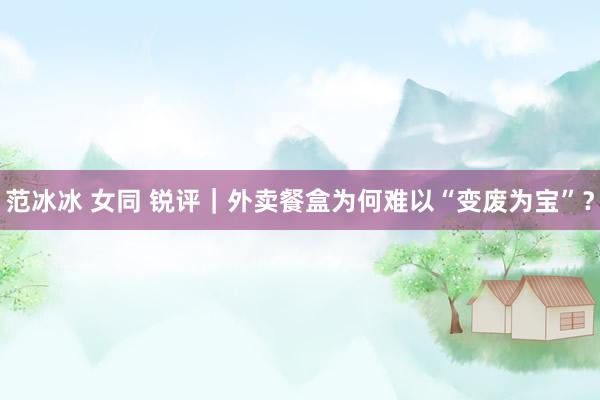 范冰冰 女同 锐评｜外卖餐盒为何难以“变废为宝”？