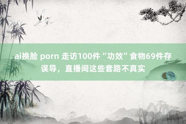 ai换脸 porn 走访100件“功效”食物69件存误导，直播间这些套路不真实