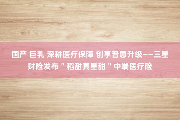 国产 巨乳 深耕医疗保障 创享普惠升级——三星财险发布＂稻甜真星甜＂中端医疗险
