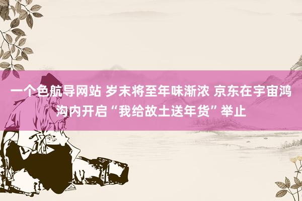 一个色航导网站 岁末将至年味渐浓 京东在宇宙鸿沟内开启“我给故土送年货”举止