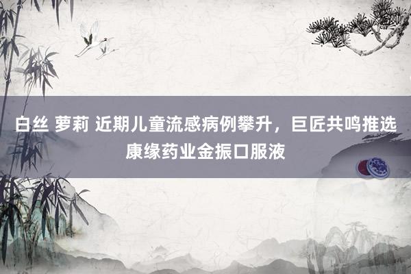 白丝 萝莉 近期儿童流感病例攀升，巨匠共鸣推选康缘药业金振口服液