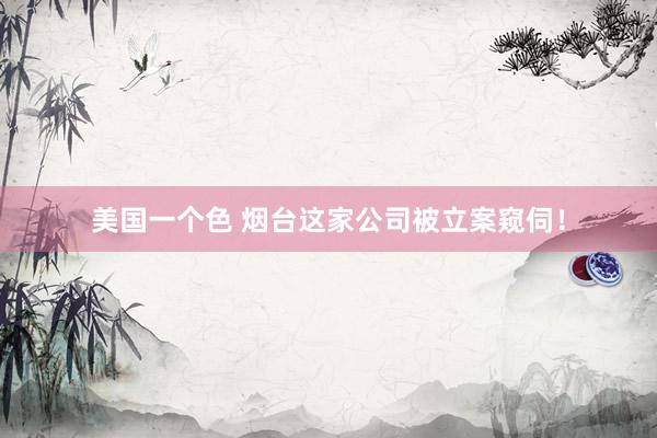 美国一个色 烟台这家公司被立案窥伺！