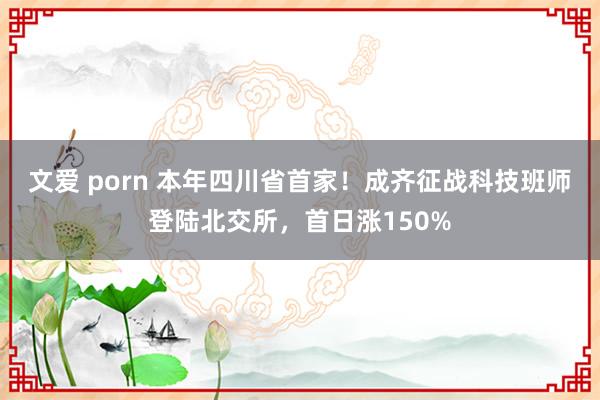 文爱 porn 本年四川省首家！成齐征战科技班师登陆北交所，首日涨150%