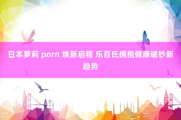 日本萝莉 porn 焕新启程 乐百氏拥抱健康破钞新趋势
