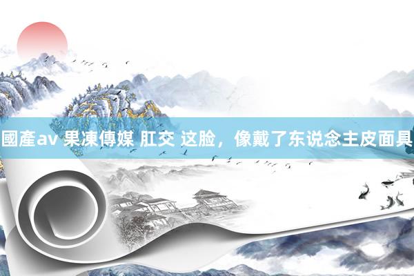 國產av 果凍傳媒 肛交 这脸，像戴了东说念主皮面具