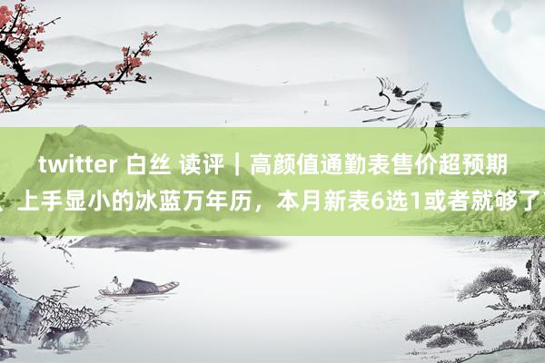 twitter 白丝 读评｜高颜值通勤表售价超预期、上手显小的冰蓝万年历，本月新表6选1或者就够了？