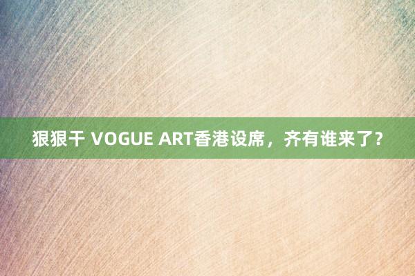 狠狠干 VOGUE ART香港设席，齐有谁来了？