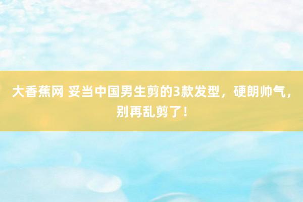 大香蕉网 妥当中国男生剪的3款发型，硬朗帅气，别再乱剪了！