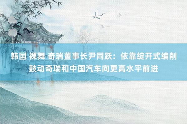 韩国 裸舞 奇瑞董事长尹同跃：依靠绽开式编削鼓动奇瑞和中国汽车向更高水平前进