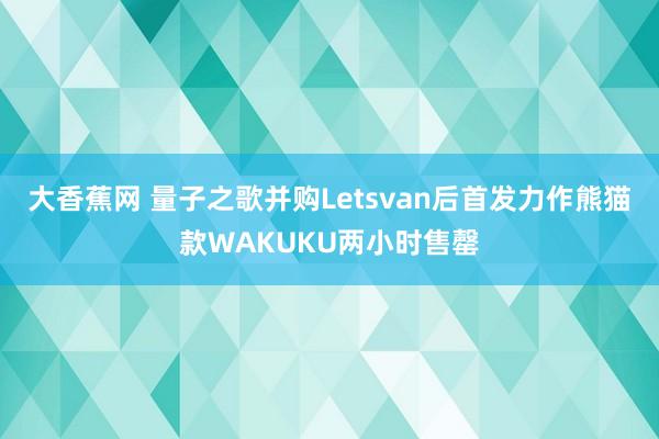 大香蕉网 量子之歌并购Letsvan后首发力作熊猫款WAKUKU两小时售罄