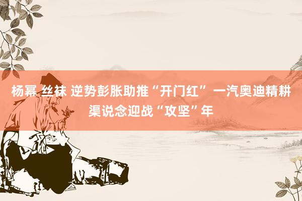 杨幂 丝袜 逆势彭胀助推“开门红” 一汽奥迪精耕渠说念迎战“攻坚”年