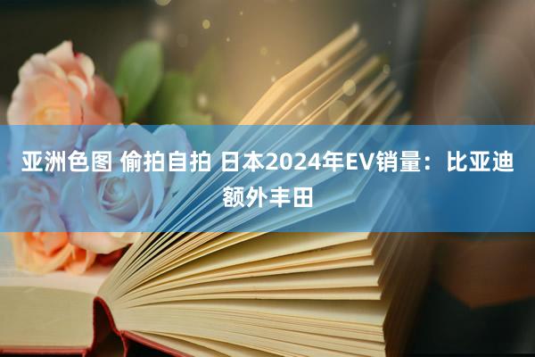 亚洲色图 偷拍自拍 日本2024年EV销量：比亚迪额外丰田