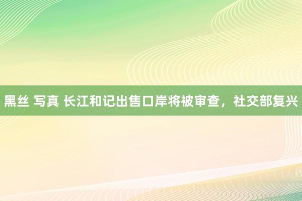 黑丝 写真 长江和记出售口岸将被审查，社交部复兴