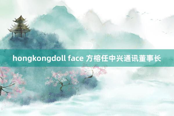 hongkongdoll face 方榕任中兴通讯董事长