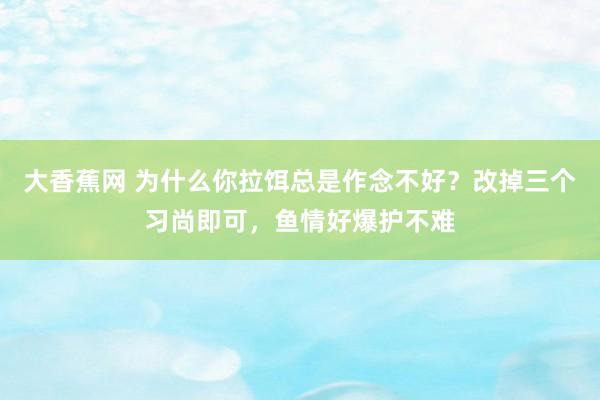 大香蕉网 为什么你拉饵总是作念不好？改掉三个习尚即可，鱼情好爆护不难