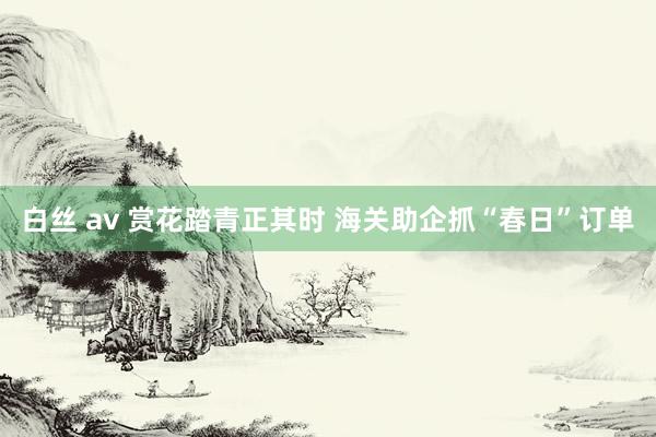 白丝 av 赏花踏青正其时 海关助企抓“春日”订单
