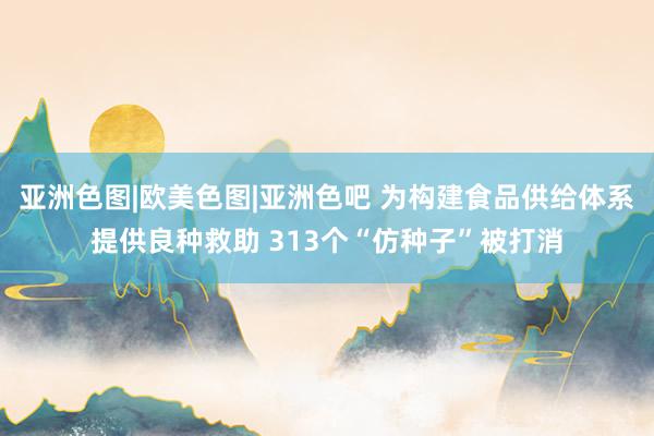 亚洲色图|欧美色图|亚洲色吧 为构建食品供给体系提供良种救助 313个“仿种子”被打消