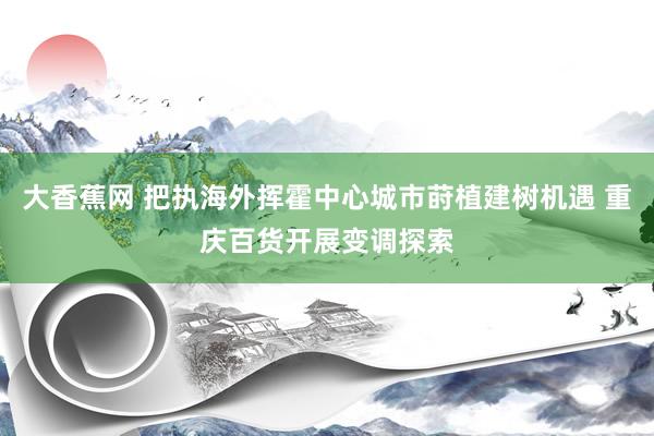 大香蕉网 把执海外挥霍中心城市莳植建树机遇 重庆百货开展变调探索