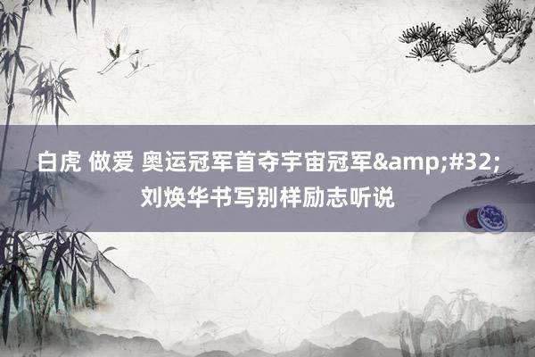 白虎 做爱 奥运冠军首夺宇宙冠军&#32;刘焕华书写别样励志听说