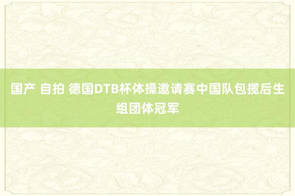 国产 自拍 德国DTB杯体操邀请赛中国队包揽后生组团体冠军