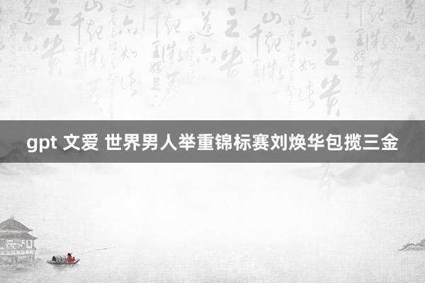 gpt 文爱 世界男人举重锦标赛刘焕华包揽三金