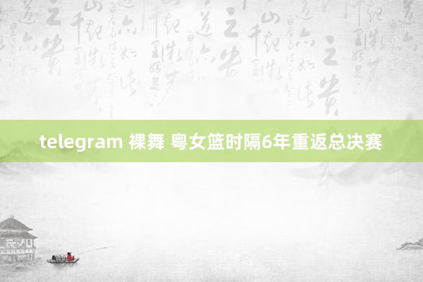 telegram 裸舞 粤女篮时隔6年重返总决赛