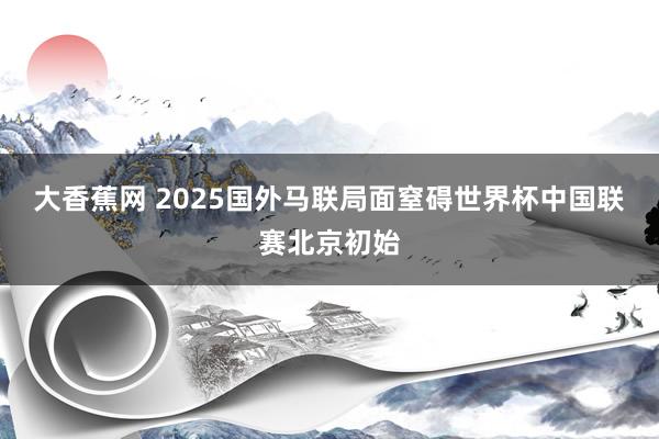 大香蕉网 2025国外马联局面窒碍世界杯中国联赛北京初始