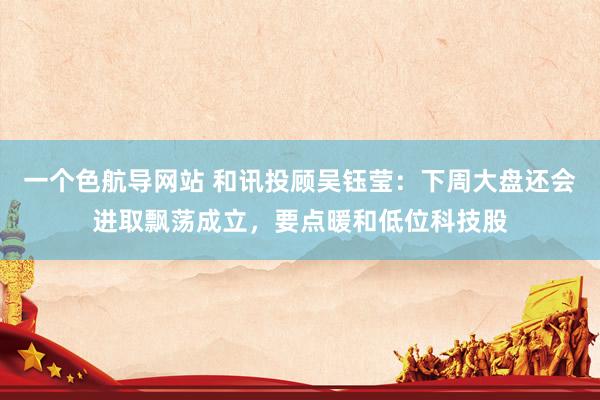 一个色航导网站 和讯投顾吴钰莹：下周大盘还会进取飘荡成立，要点暖和低位科技股