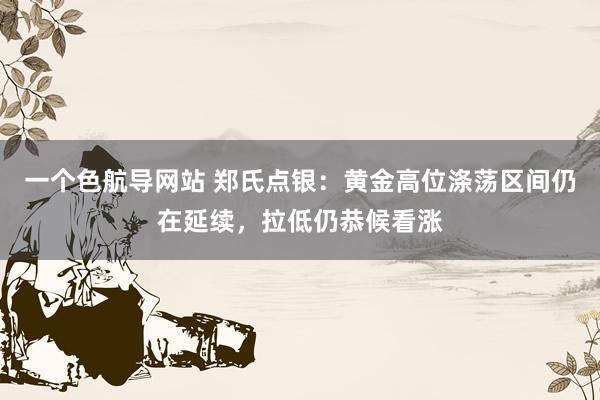 一个色航导网站 郑氏点银：黄金高位涤荡区间仍在延续，拉低仍恭候看涨