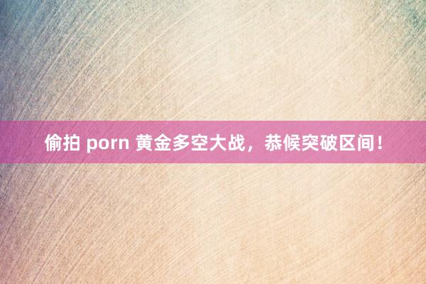 偷拍 porn 黄金多空大战，恭候突破区间！