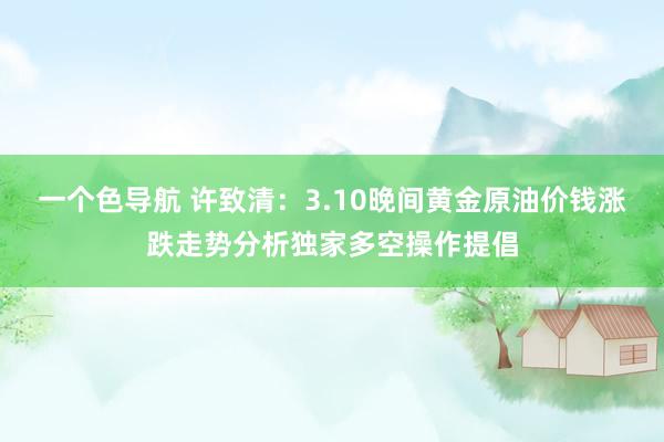 一个色导航 许致清：3.10晚间黄金原油价钱涨跌走势分析独家多空操作提倡