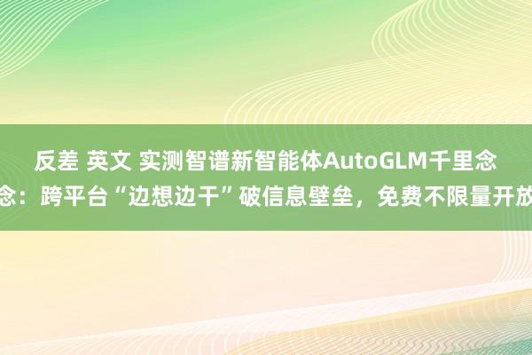 反差 英文 实测智谱新智能体AutoGLM千里念念：跨平台“边想边干”破信息壁垒，免费不限量开放