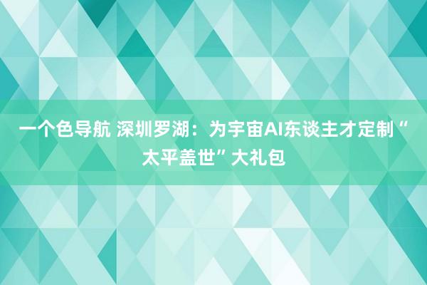 一个色导航 深圳罗湖：为宇宙AI东谈主才定制“太平盖世”大礼包